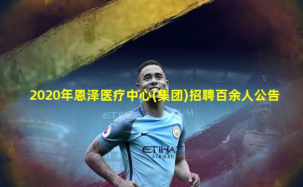 2020年恩泽医疗中心(集团)招聘百余人公告