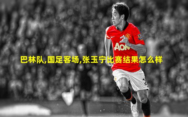 巴林队,国足客场,张玉宁比赛结果怎么样