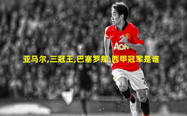 亚马尔,三冠王,巴塞罗那,西甲冠军是谁