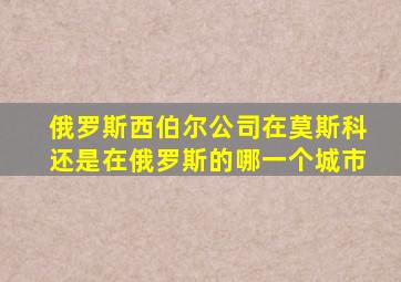 俄罗斯西伯尔公司在莫斯科还是在俄罗斯的哪一个城市