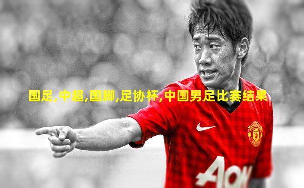 国足,中超,国脚,足协杯,中国男足比赛结果