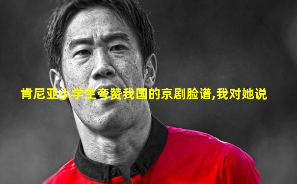 肯尼亚小学生夸赞我国的京剧脸谱,我对她说