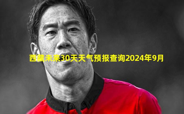西藏未来30天天气预报查询2024年9月