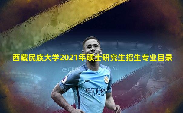 西藏民族大学2021年硕士研究生招生专业目录