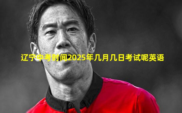 辽宁中考时间2025年几月几日考试呢英语