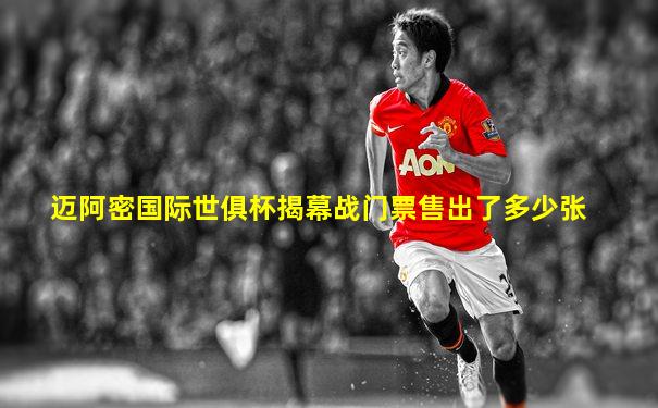 迈阿密国际世俱杯揭幕战门票售出了多少张