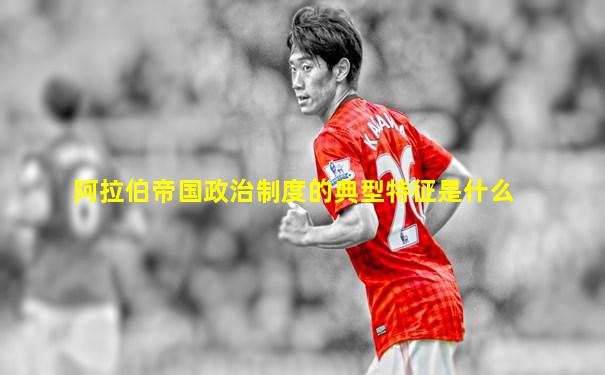 阿拉伯帝国政治制度的典型特征是什么